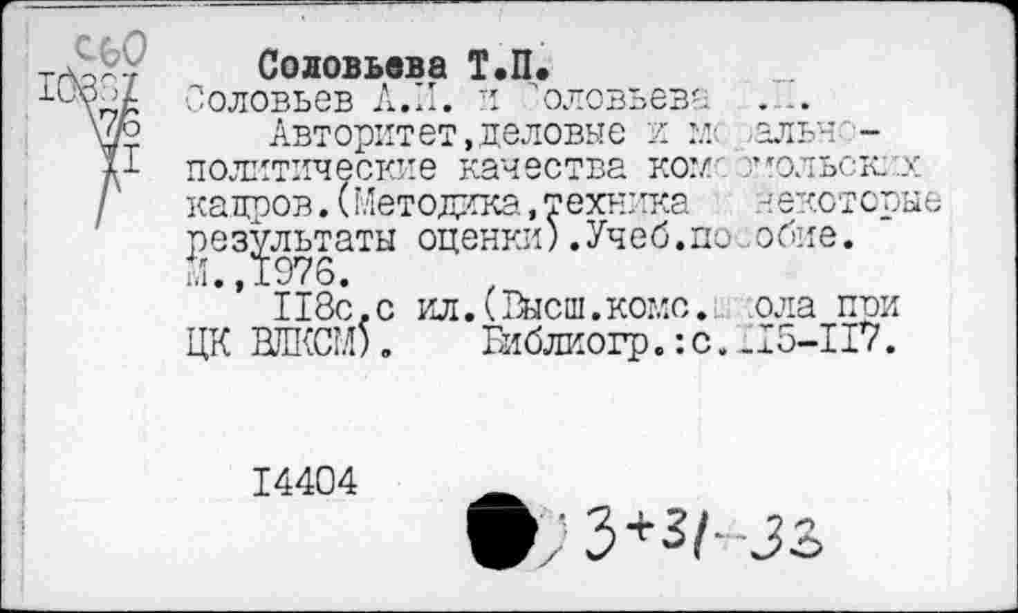 ﻿Соловьева Т.П.
Соловьев А.II. и 'оловьева .....
Авторитет,деловые и мс ,альн--политические качества ком-' Кольских кадров.(Методика,техника	некоторые
р^ез^льтаты оценки) .Учеб.по обие.
118с,с ил.(Высш.котле, ола при ЦК ВЛКСМ). Библиогр.:с.£15-117.
14404
